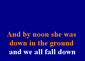 And by noon she was
down in the ground
and we all fall down