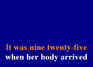 It was nine twenty-five
when her body arrived