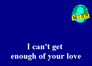 I can't get
enough of your love