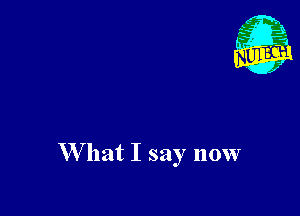 W hat I say now