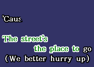 (We better hurry up)