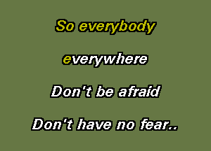 So everybody

everywhere
Don't be afraid

Don't have no fear..