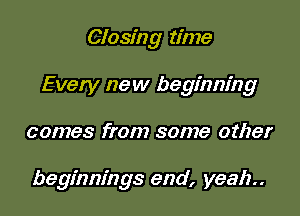 Closing time

Every new beginning

comes from some other

beginnings end, yeah