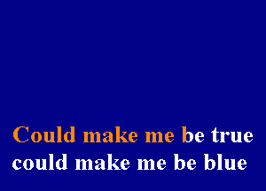 Could make me be true
could make me be blue