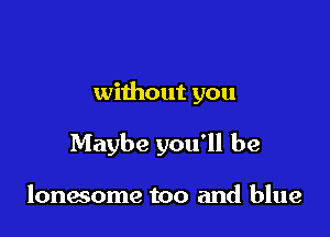 without you

Maybe you'll be

lonwome too and blue