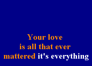 Your love
is all that ever
mattered it's everything