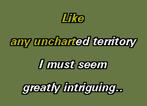 Like
any uncharted territory

I must seem

greatly intziguing. .