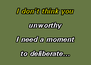 I don't think you

unworthy
I need a moment

to deliberate. . .