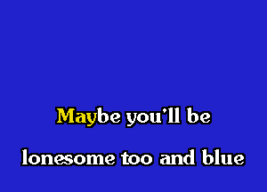 Maybe you'll be

lonwome too and blue