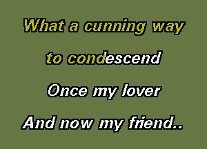 What a cunning way

to condescend
Once my lover

And now my friend