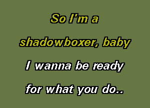 So I'm a

shado wboxer, baby

I wanna be ready

for what you do..