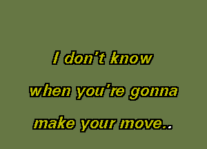 I don't know

when you 're gonna

make your move..