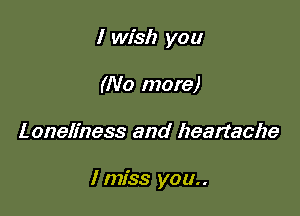 I wish you
(No more)

Loneliness and heartache

I miss you..