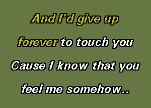 And I 'd give up

forever to touch you
Cause I know that you

feel me someho w..