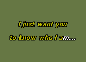 I just want you

to know who I am...