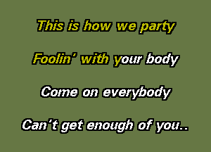 This is how we party
Foolin' with your body

Come on everybody

Can 't get enough of you. .