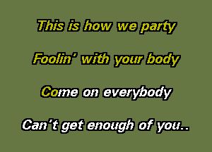 This is how we party
Foolin' with your body

Come on everybody

Can 't get enough of you. .