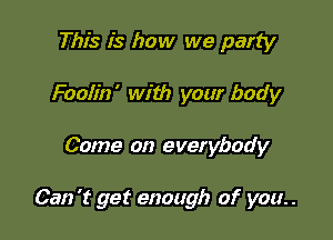 This is how we party
Foolin' with your body

Come on everybody

Can 't get enough of you. .