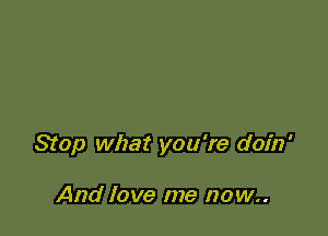 Stop what you're doin'

And love me now..