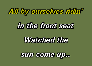 All by ourselves ridin'

in the front seat
Watched the

SUI? COIUG Up. .