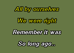 All by ourselves
We were tight

Remember it was

So long ago..