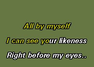 All by myself

I can see your likeness

Right before my eyes..