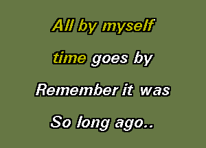 All by myself
time goes by

Remember it was

So long ago..