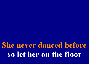 She never danced before
so let her on the floor