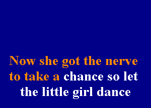 N 0W she got the nerve
to take a chance so let
the little girl dance