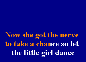 N 0W she got the nerve
to take a chance so let
the little girl dance