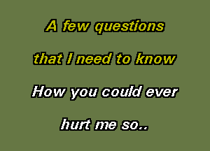 A few questions

that I need to know
How you could ever

hurt me 30..