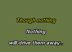 Though nothing

No thing

will drive them away..