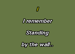 I

I remember

Standing

by the wall..