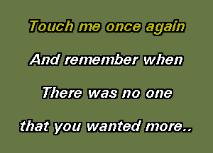 Touch me once again
And remember when

There was no one

that you wanted more