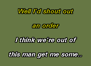 Well I'd shout out
an order

I think we 're out of

this man get me some..