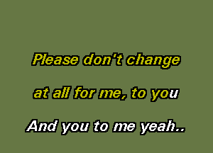 Please don't change

at all for me, to you

And you to me yeah