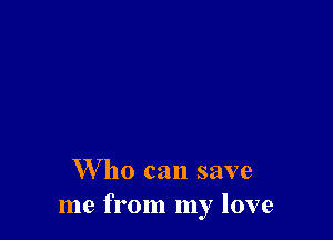W ho can save
me from my love