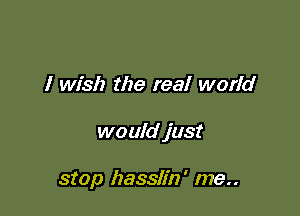I wish the real world

would just

stop hasslin' me..
