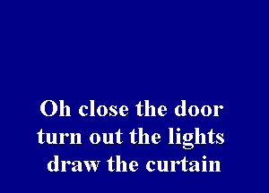 Oh close the door
turn out the lights
draw the curtain