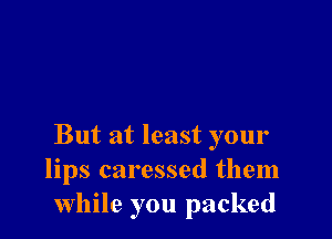 But at least your
lips caressed them
While you packed