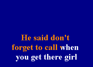 He said don't

forget to call when
you get there girl