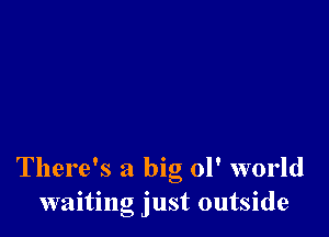 There's a big 01' world
waiting just outside