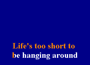 Life's too short to
be hanging around