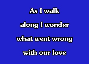 As I walk

along I wonder

what went wrong

with our love