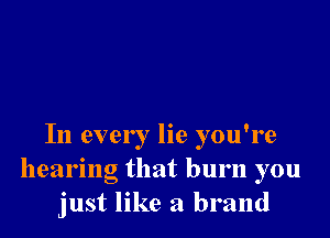 In every lie you're
hearing that burn you
just like a brand
