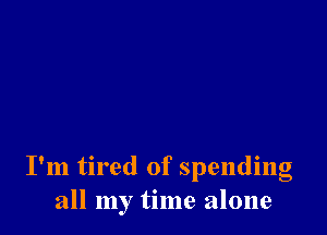 I'm tired of spending
all my time alone