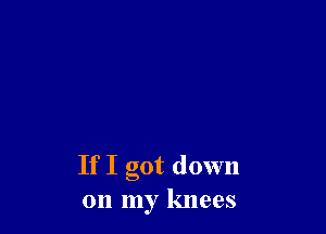 If I got down
on my knees