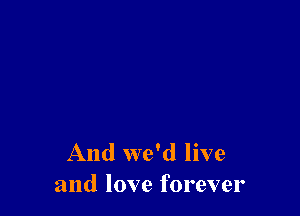 And we'd live
and love forever