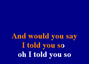 And would you say
I told you so
011 I told you so