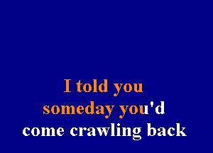 I told you
someday you'd
come crawling back